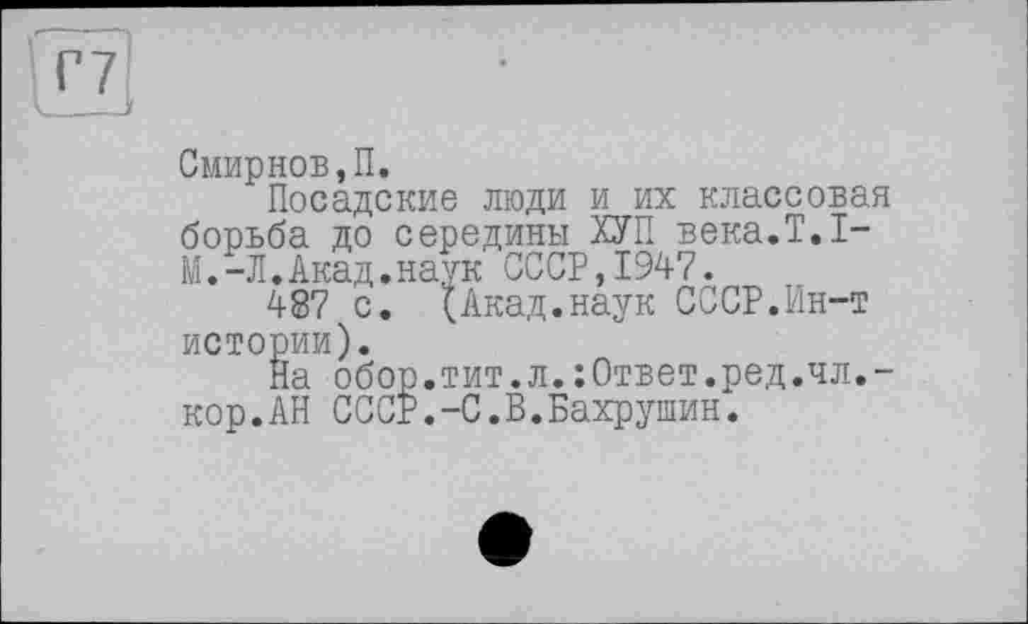 ﻿Смирнов,П.
Посадские люди и их классовая борьба до середины ХУП века.Т.1-М.-Л.Акад.наук СССР,1947.
487 с. (Акад.наук СССР.Ин-т истории).
На обор.тит.л.:Ответ.ред.чл,-кор.АН СССР.-С.В.Бахрушин.